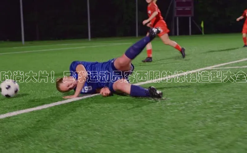 华体育综合app下载宣亚国际时尚大片！足球运动员穿西服的惊艳造型大全