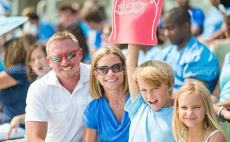 华体育app官网登录入口58同城2021年最受欢迎的足球运动装品牌推荐，你知道有哪些牌子？