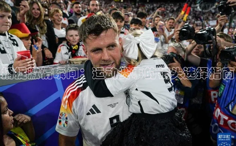 华体会hth百度信誉捕捉激情瞬间：运动赛事的镜头选择指南