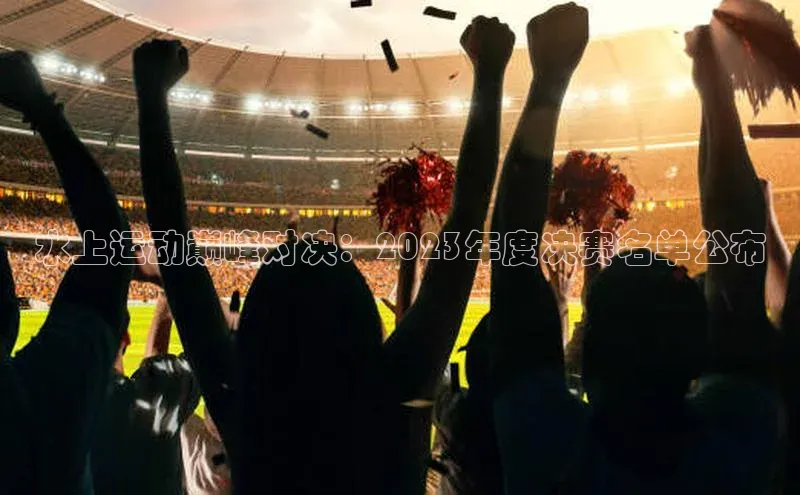 水上运动巅峰对决：2023年度决赛名单公布