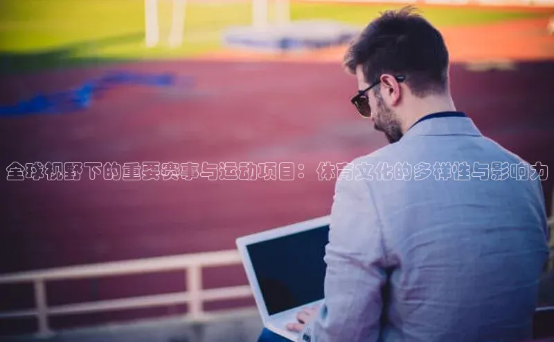 全球视野下的重要赛事与运动项目：体育文化的多样性与影响力