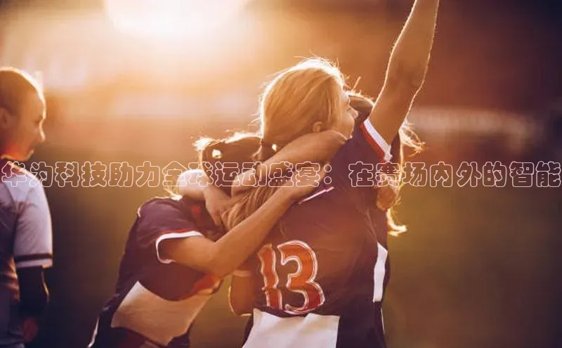 华为科技助力全球运动盛宴：在赛场内外的智能